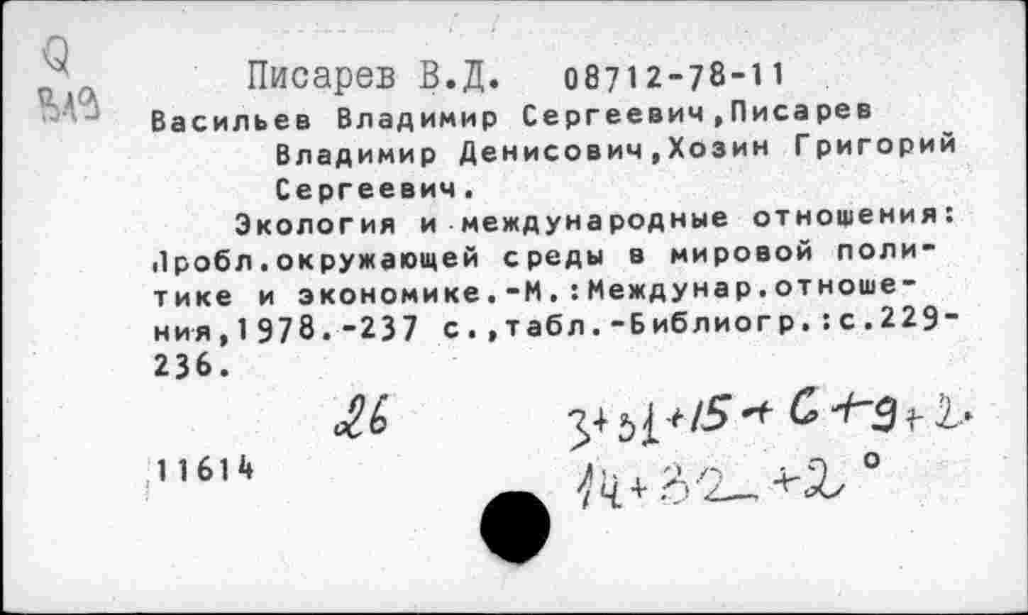 ﻿9
Писарев В.Д. 08712-78-11 Васильев Владимир Сергеевич,Писа рев
Владимир Денисович,Хозин Григорий Сергеевич.
Экология и международные отношения: «1 робл. окружающей среды в мировой политике и экономике.-ИМеждунар.отношения, 1 978.-237 с.,табл.-Библиогр.:с.229-236.
1 1614
